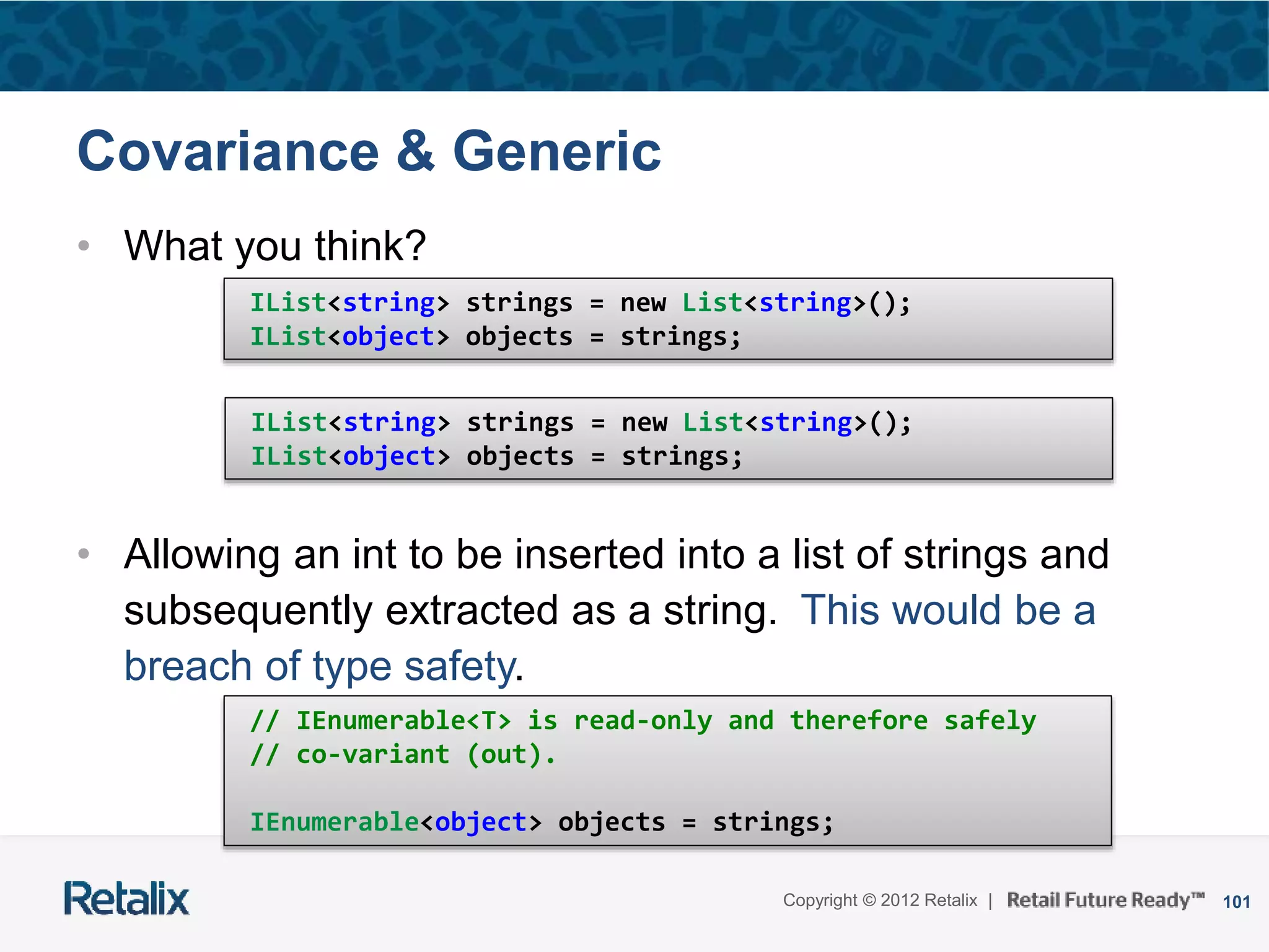 101Copyright © 2012 Retalix |
Covariance & Generic
• What you think?
• Allowing an int to be inserted into a list of strings and
subsequently extracted as a string. This would be a
breach of type safety.
IList<string> strings = new List<string>();
IList<object> objects = strings;
IList<string> strings = new List<string>();
IList<object> objects = strings;
// IEnumerable<T> is read-only and therefore safely
// co-variant (out).
IEnumerable<object> objects = strings;
 