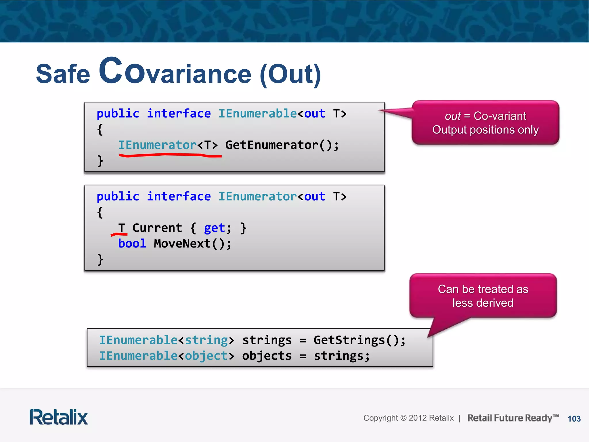 103Copyright © 2012 Retalix |
Safe Covariance (Out)
public interface IEnumerable<T>
{
IEnumerator<T> GetEnumerator();
}
public interface IEnumerator<T>
{
T Current { get; }
bool MoveNext();
}
public interface IEnumerable<out T>
{
IEnumerator<T> GetEnumerator();
}
public interface IEnumerator<out T>
{
T Current { get; }
bool MoveNext();
}
out = Co-variant
Output positions only
IEnumerable<string> strings = GetStrings();
IEnumerable<object> objects = strings;
Can be treated as
less derived
 