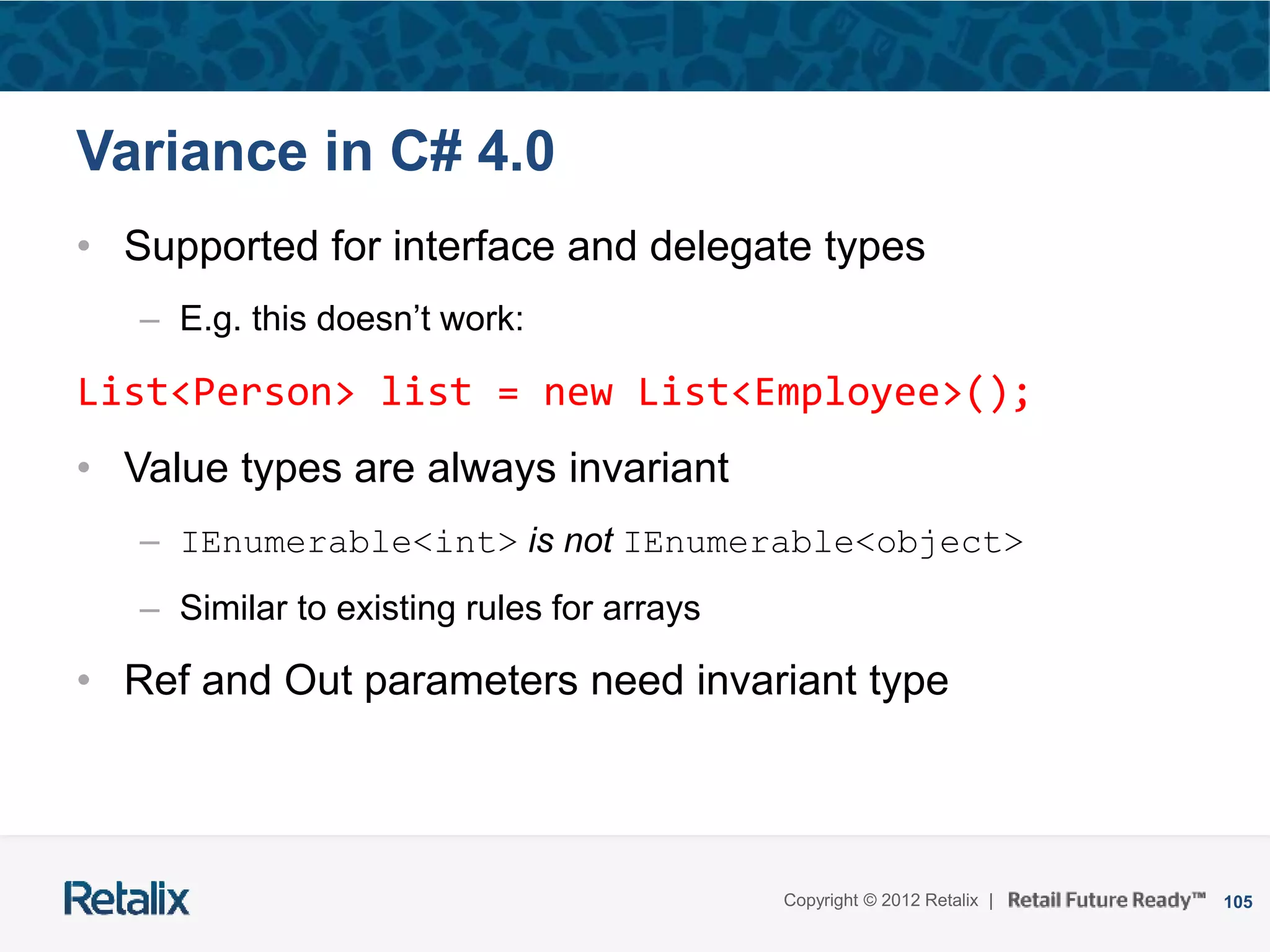 105Copyright © 2012 Retalix |
Variance in C# 4.0
• Supported for interface and delegate types
– E.g. this doesn’t work:
List<Person> list = new List<Employee>();
• Value types are always invariant
– IEnumerable<int> is not IEnumerable<object>
– Similar to existing rules for arrays
• Ref and Out parameters need invariant type
 
