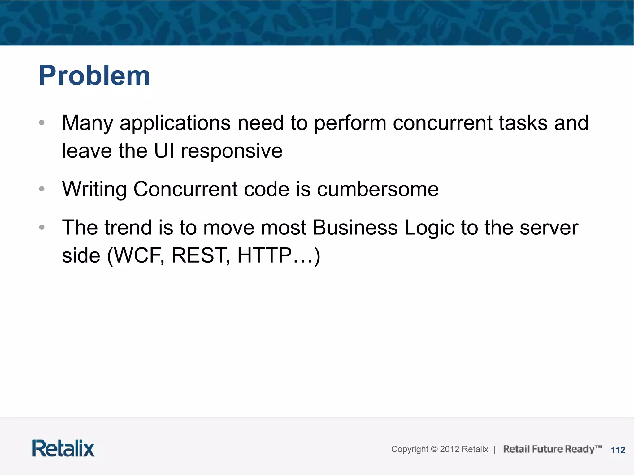 112Copyright © 2012 Retalix |
Problem
• Many applications need to perform concurrent tasks and
leave the UI responsive
• Writing Concurrent code is cumbersome
• The trend is to move most Business Logic to the server
side (WCF, REST, HTTP…)
 