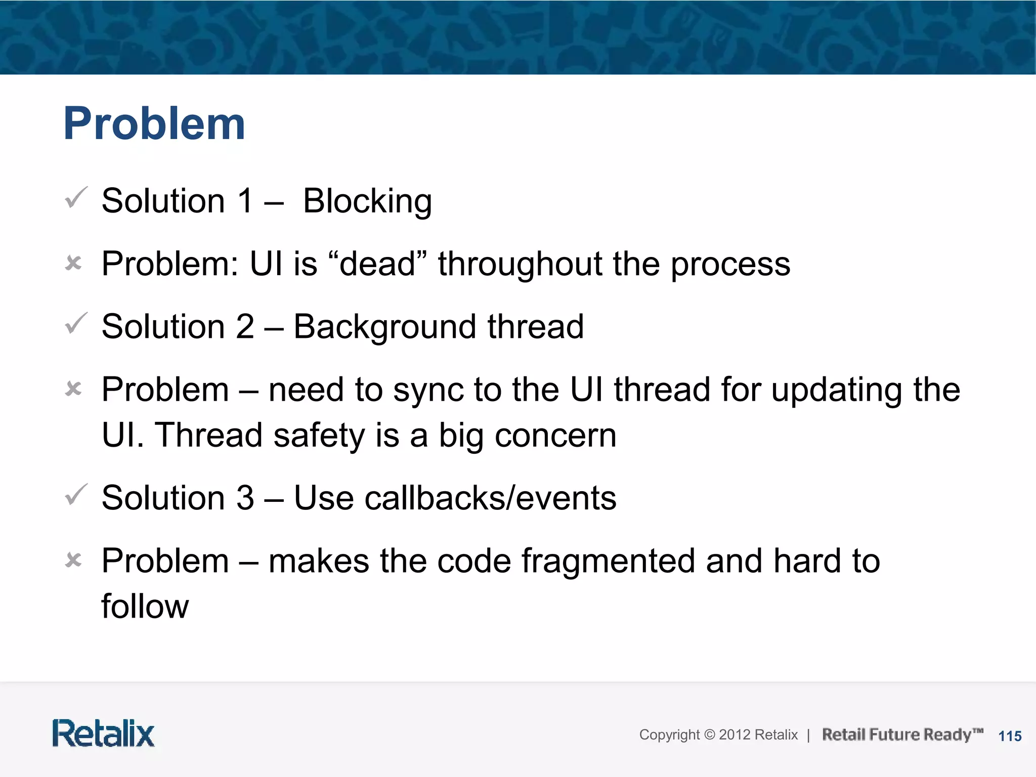 115Copyright © 2012 Retalix |
Problem
 Solution 1 – Blocking
 Problem: UI is “dead” throughout the process
 Solution 2 – Background thread
 Problem – need to sync to the UI thread for updating the
UI. Thread safety is a big concern
 Solution 3 – Use callbacks/events
 Problem – makes the code fragmented and hard to
follow
 