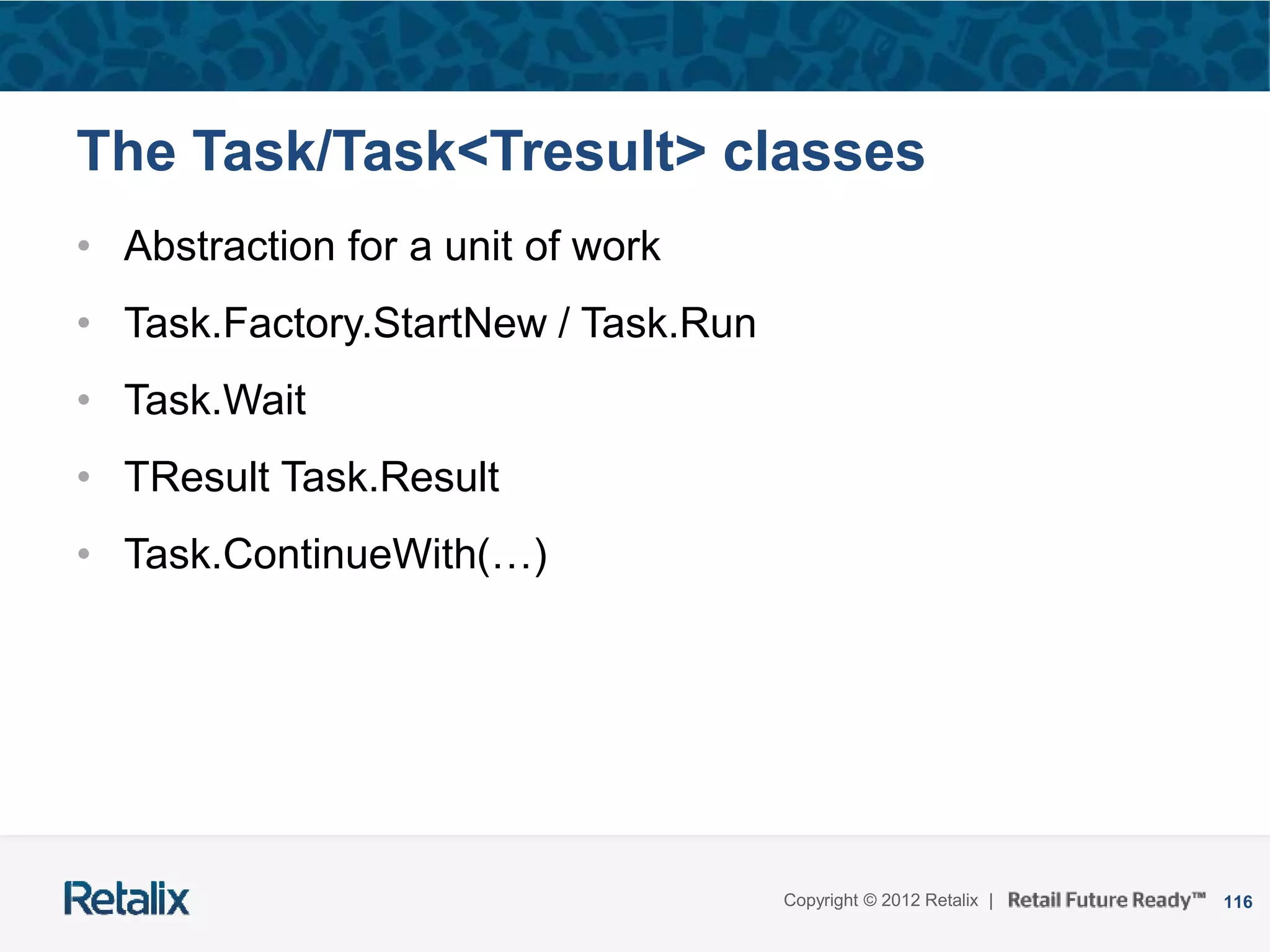 116Copyright © 2012 Retalix |
The Task/Task<Tresult> classes
• Abstraction for a unit of work
• Task.Factory.StartNew / Task.Run
• Task.Wait
• TResult Task.Result
• Task.ContinueWith(…)
 