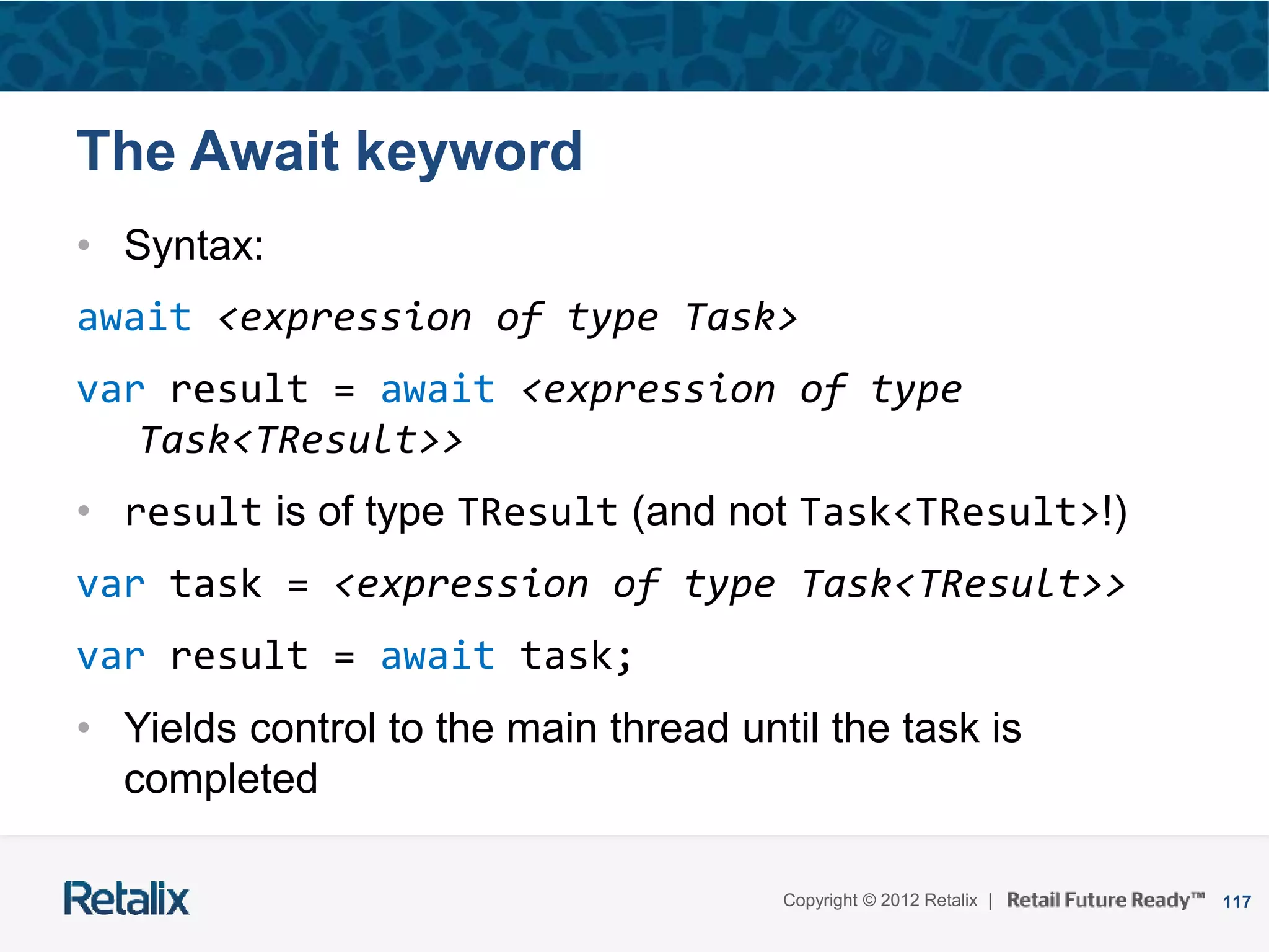 117Copyright © 2012 Retalix |
The Await keyword
• Syntax:
await <expression of type Task>
var result = await <expression of type
Task<TResult>>
• result is of type TResult (and not Task<TResult>!)
var task = <expression of type Task<TResult>>
var result = await task;
• Yields control to the main thread until the task is
completed
 