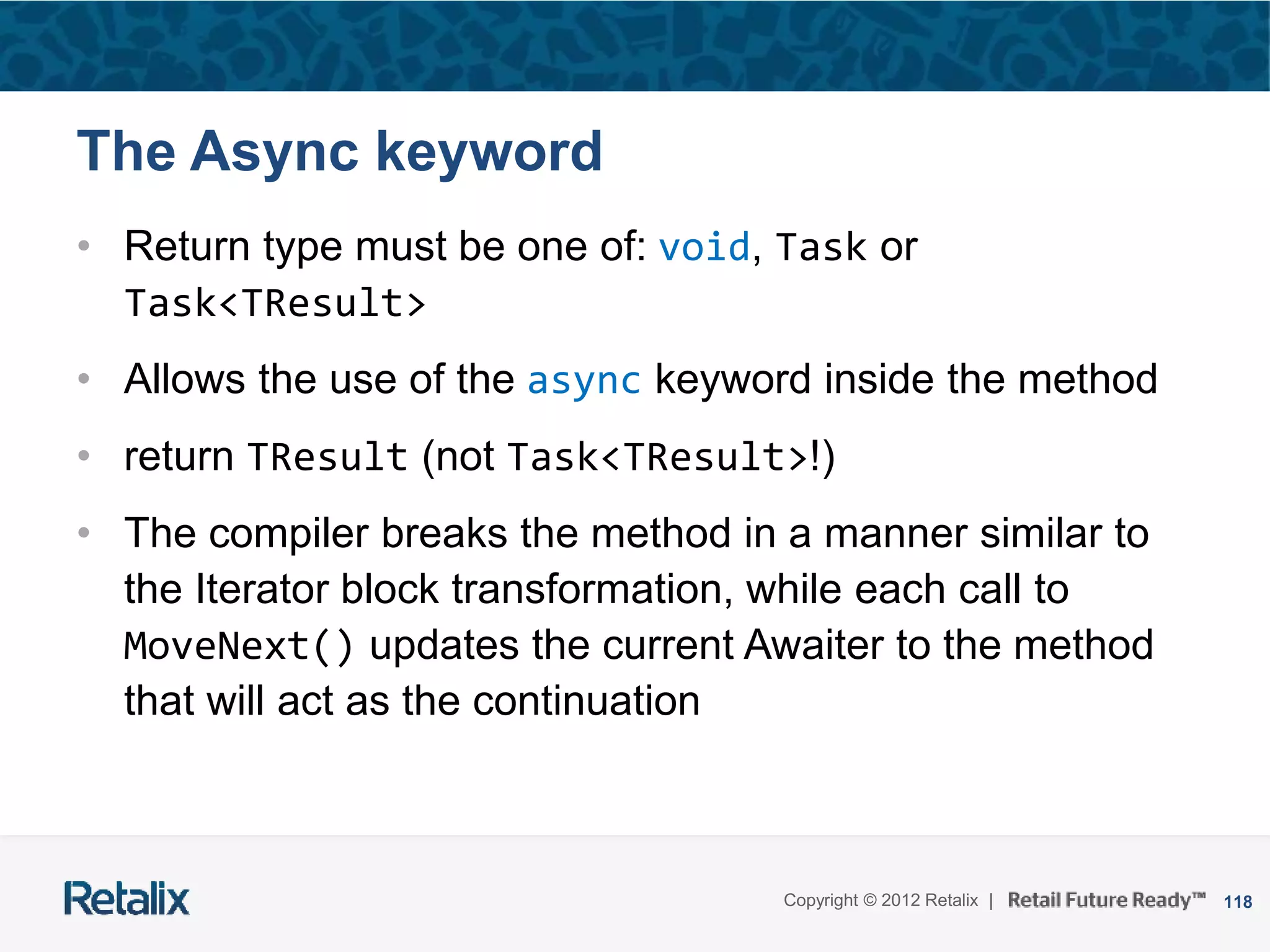 118Copyright © 2012 Retalix |
The Async keyword
• Return type must be one of: void, Task or
Task<TResult>
• Allows the use of the async keyword inside the method
• return TResult (not Task<TResult>!)
• The compiler breaks the method in a manner similar to
the Iterator block transformation, while each call to
MoveNext() updates the current Awaiter to the method
that will act as the continuation
 