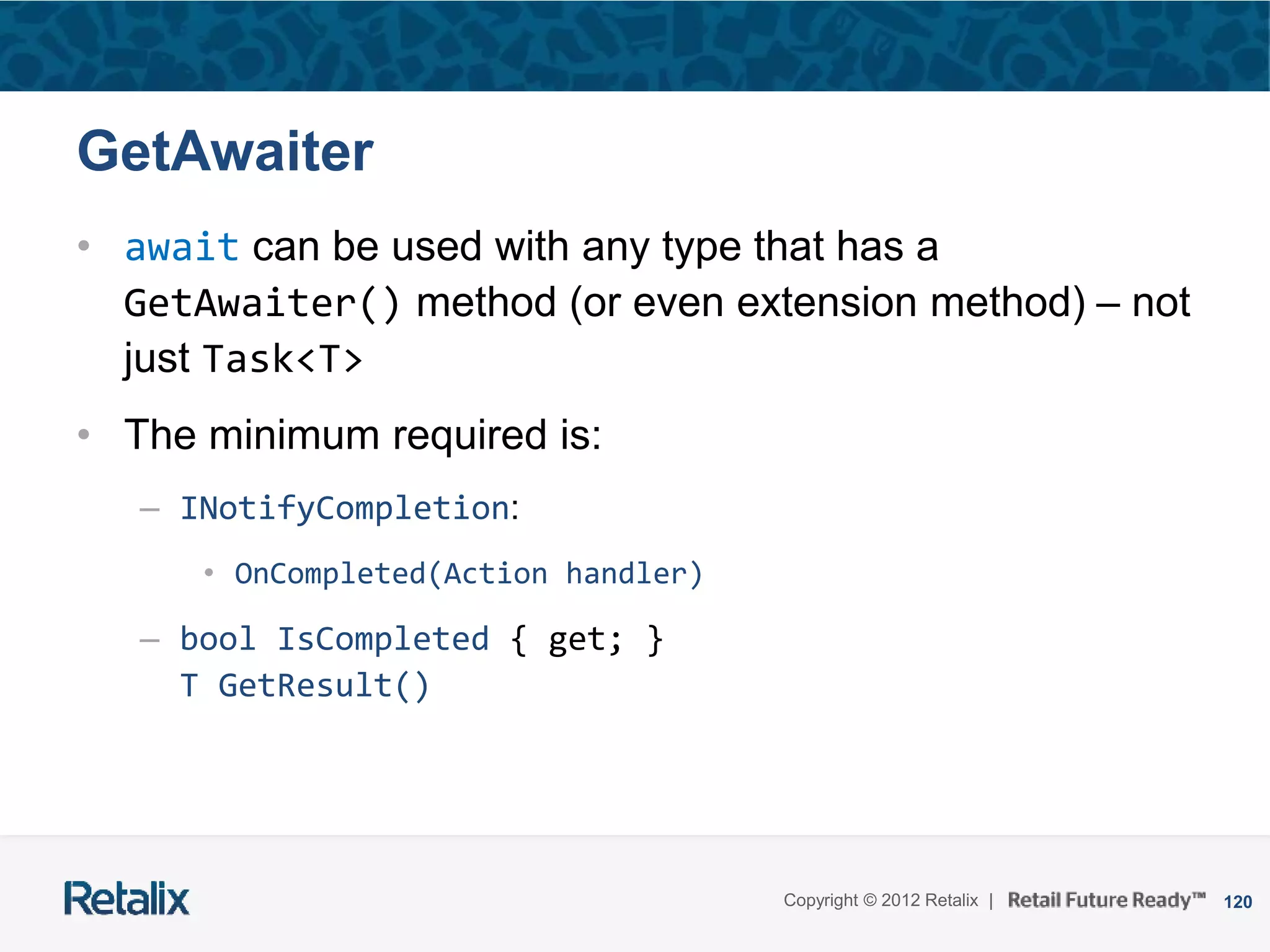 120Copyright © 2012 Retalix |
GetAwaiter
• await can be used with any type that has a
GetAwaiter() method (or even extension method) – not
just Task<T>
• The minimum required is:
– INotifyCompletion:
• OnCompleted(Action handler)
– bool IsCompleted { get; }
T GetResult()
 