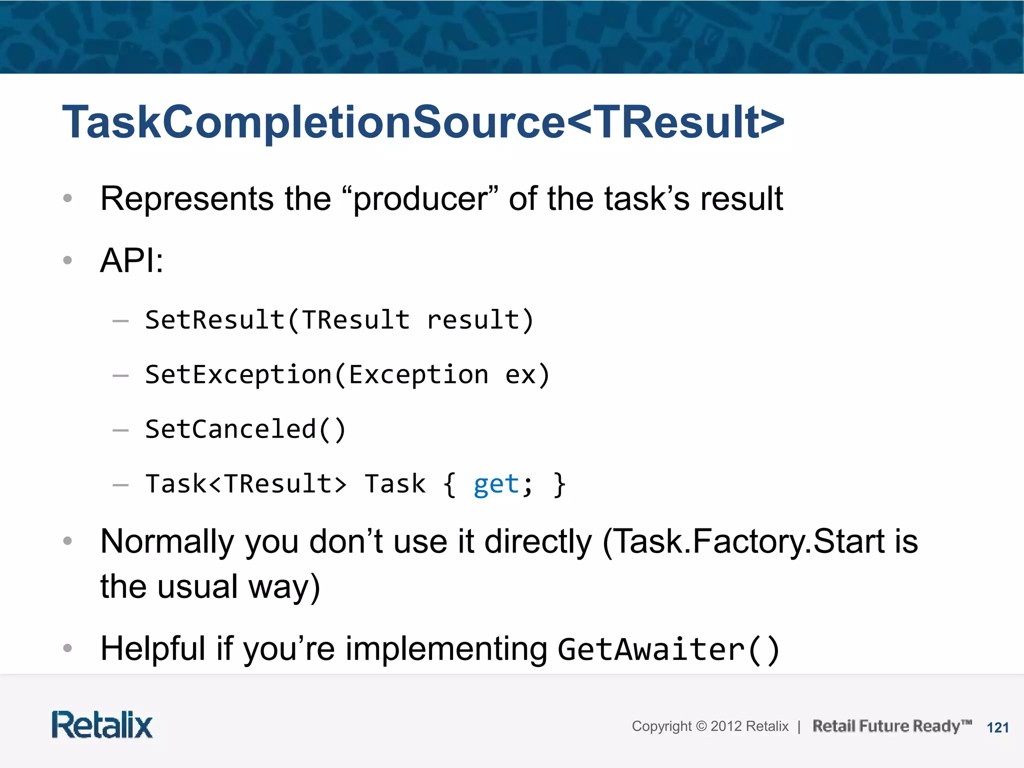 121Copyright © 2012 Retalix |
TaskCompletionSource<TResult>
• Represents the “producer” of the task’s result
• API:
– SetResult(TResult result)
– SetException(Exception ex)
– SetCanceled()
– Task<TResult> Task { get; }
• Normally you don’t use it directly (Task.Factory.Start is
the usual way)
• Helpful if you’re implementing GetAwaiter()
 
