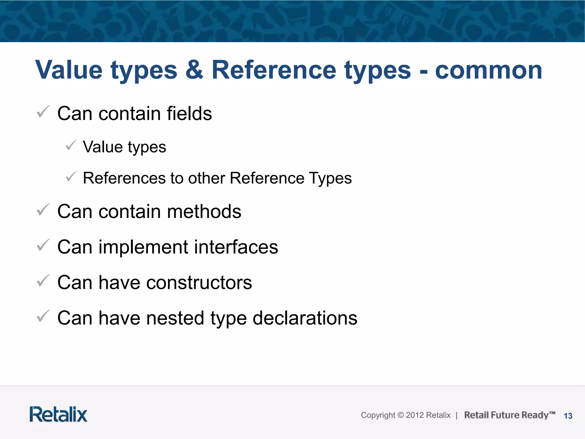 13Copyright © 2012 Retalix |
Value types & Reference types - common
 Can contain fields
 Value types
 References to other Reference Types
 Can contain methods
 Can implement interfaces
 Can have constructors
 Can have nested type declarations
 