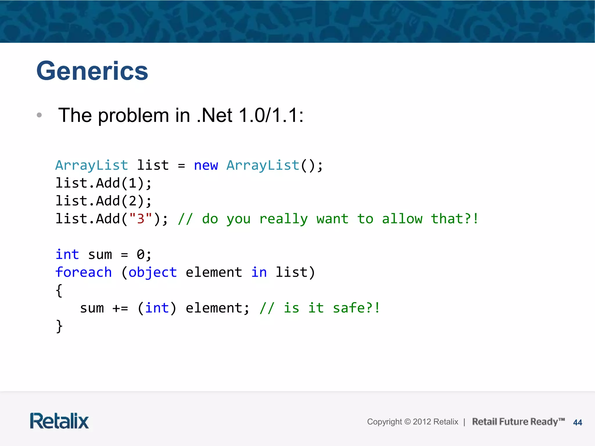 44Copyright © 2012 Retalix |
Generics
• The problem in .Net 1.0/1.1:
ArrayList list = new ArrayList();
list.Add(1);
list.Add(2);
list.Add("3"); // do you really want to allow that?!
int sum = 0;
foreach (object element in list)
{
sum += (int) element; // is it safe?!
}
 