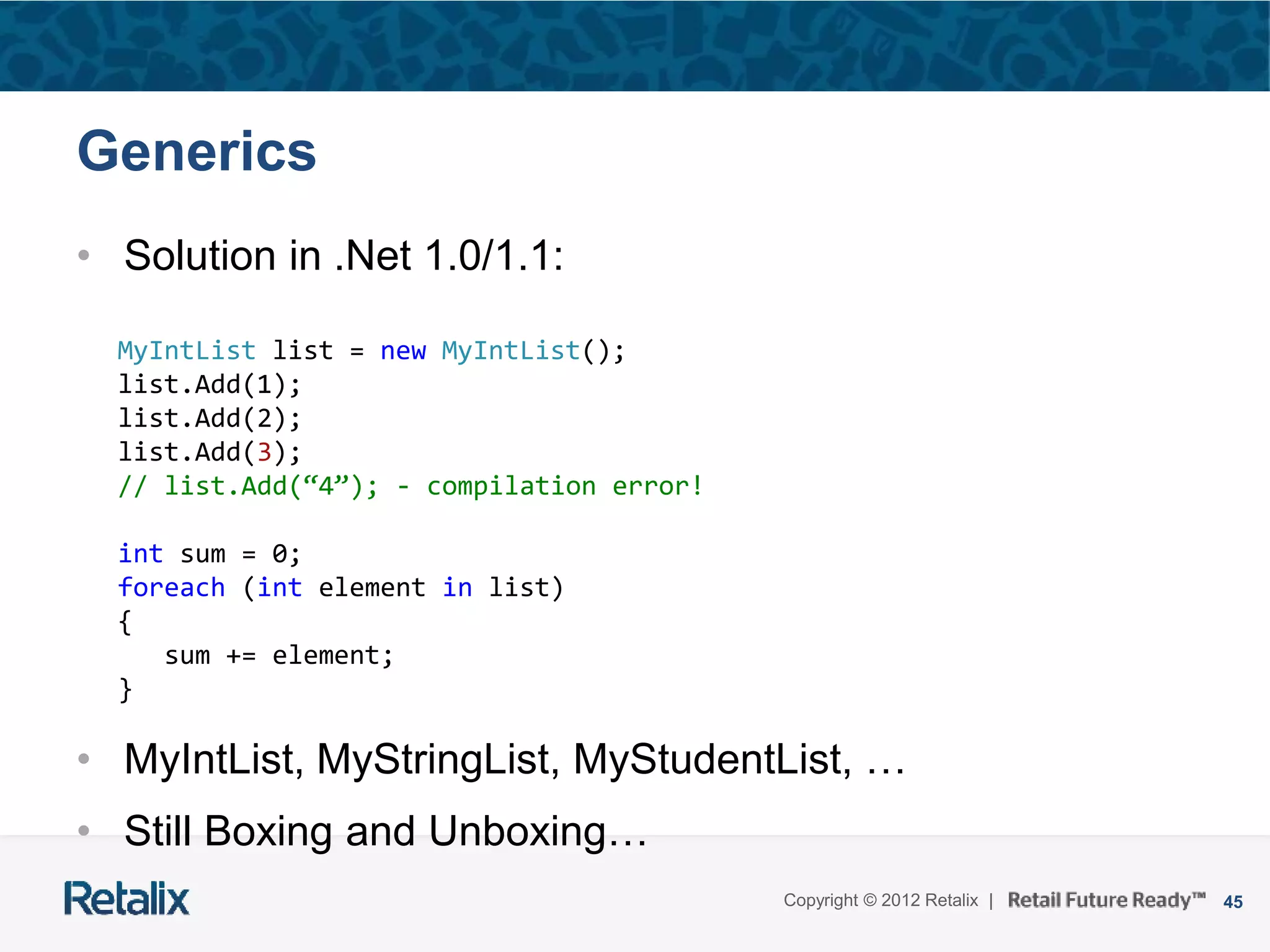 45Copyright © 2012 Retalix |
Generics
• Solution in .Net 1.0/1.1:
• MyIntList, MyStringList, MyStudentList, …
• Still Boxing and Unboxing…
MyIntList list = new MyIntList();
list.Add(1);
list.Add(2);
list.Add(3);
// list.Add(“4”); - compilation error!
int sum = 0;
foreach (int element in list)
{
sum += element;
}
 