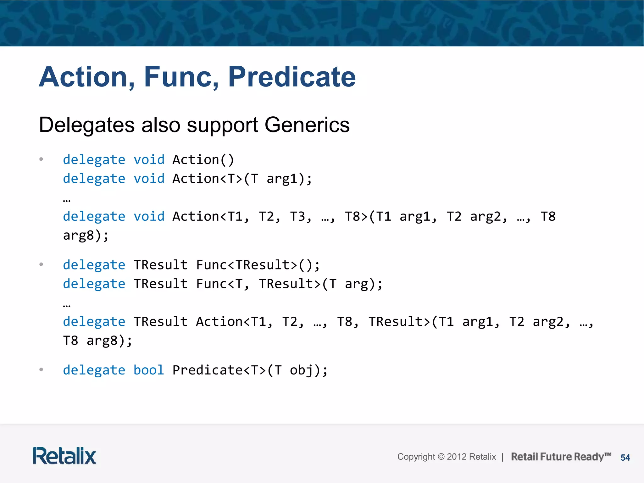 54Copyright © 2012 Retalix |
Action, Func, Predicate
Delegates also support Generics
• delegate void Action()
delegate void Action<T>(T arg1);
…
delegate void Action<T1, T2, T3, …, T8>(T1 arg1, T2 arg2, …, T8
arg8);
• delegate TResult Func<TResult>();
delegate TResult Func<T, TResult>(T arg);
…
delegate TResult Action<T1, T2, …, T8, TResult>(T1 arg1, T2 arg2, …,
T8 arg8);
• delegate bool Predicate<T>(T obj);
 