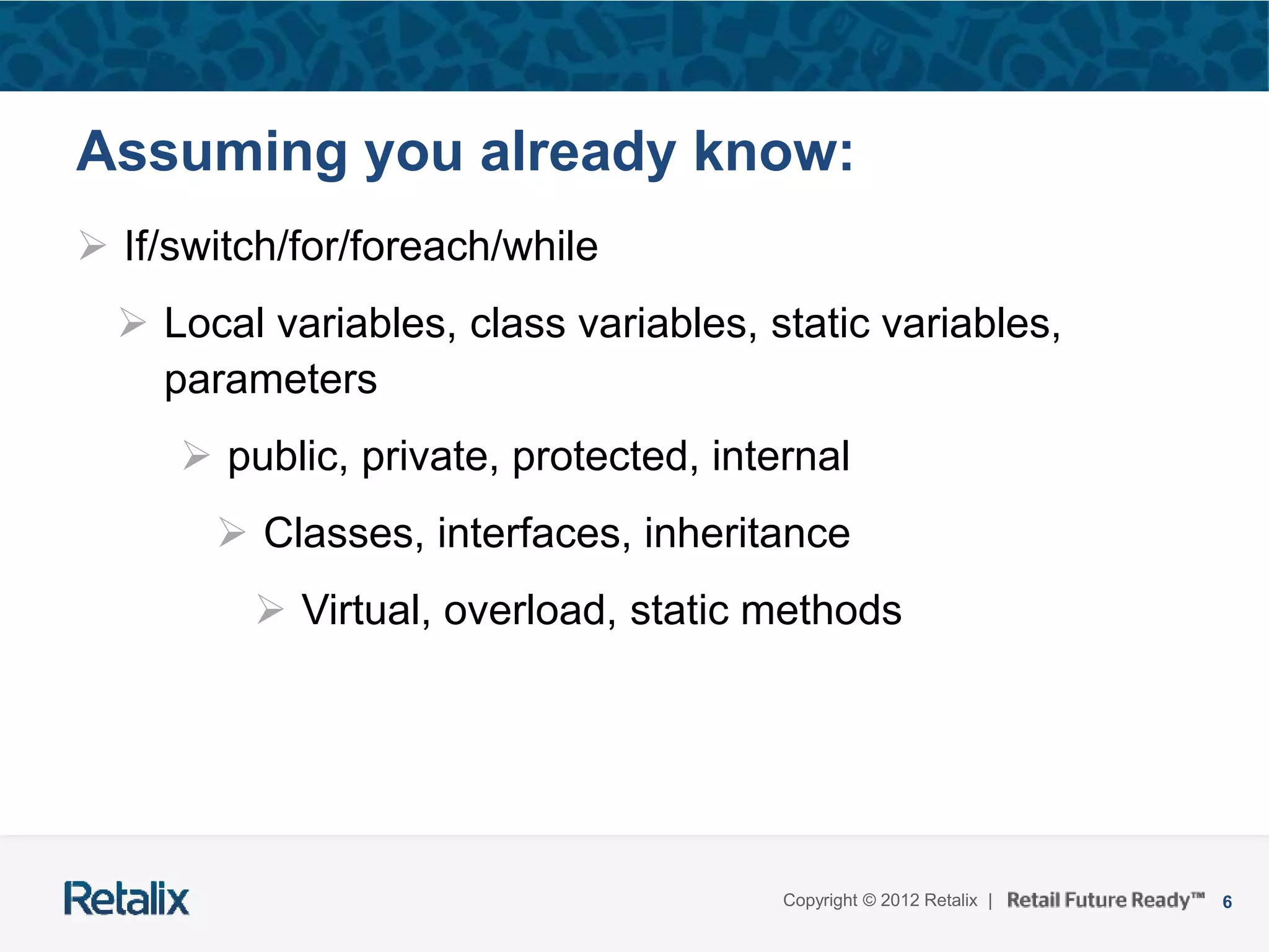 6Copyright © 2012 Retalix |
Assuming you already know:
 If/switch/for/foreach/while
 Local variables, class variables, static variables,
parameters
 public, private, protected, internal
 Classes, interfaces, inheritance
 Virtual, overload, static methods
 