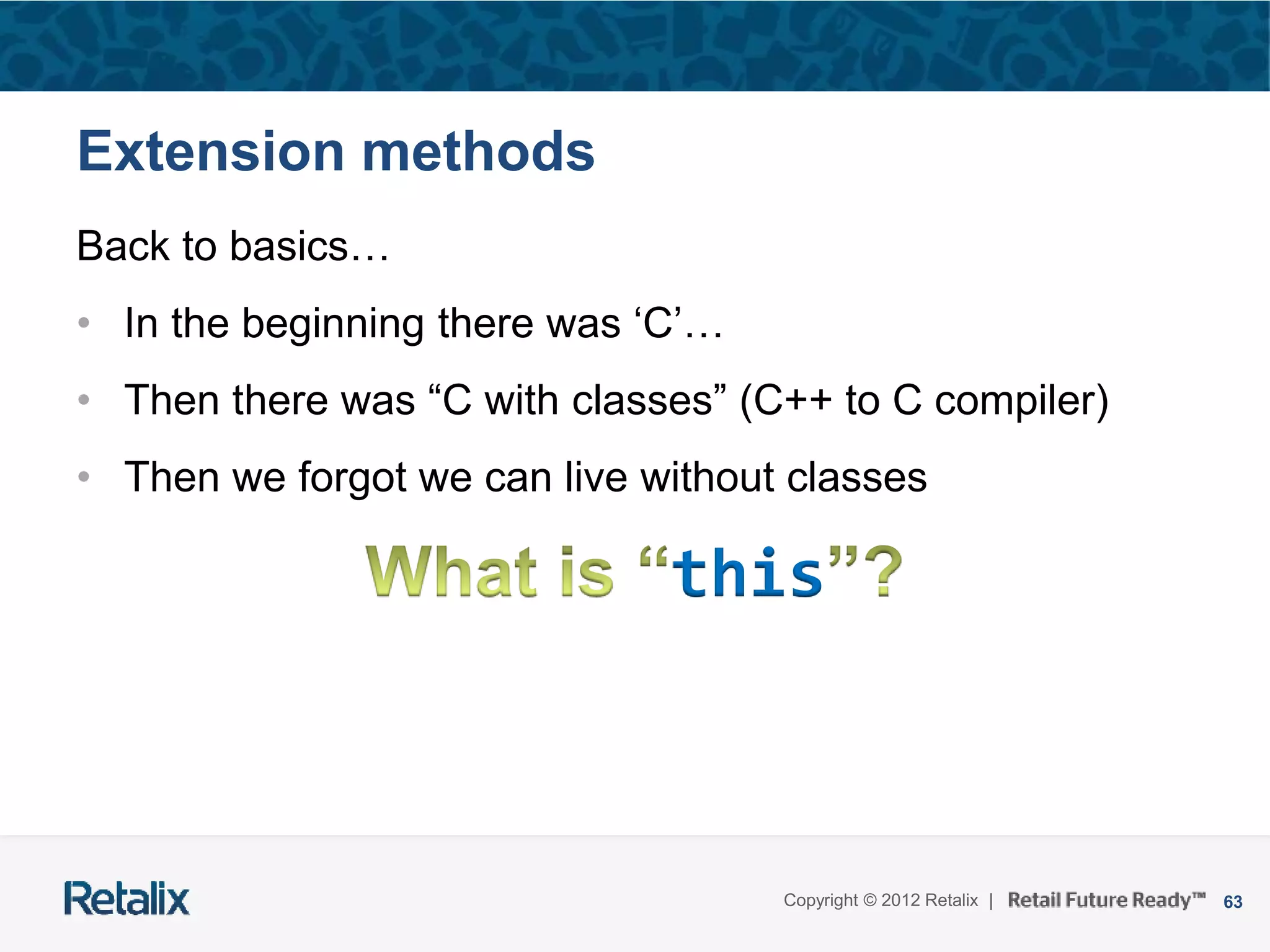 63Copyright © 2012 Retalix |
Extension methods
Back to basics…
• In the beginning there was ‘C’…
• Then there was “C with classes” (C++ to C compiler)
• Then we forgot we can live without classes
this
 