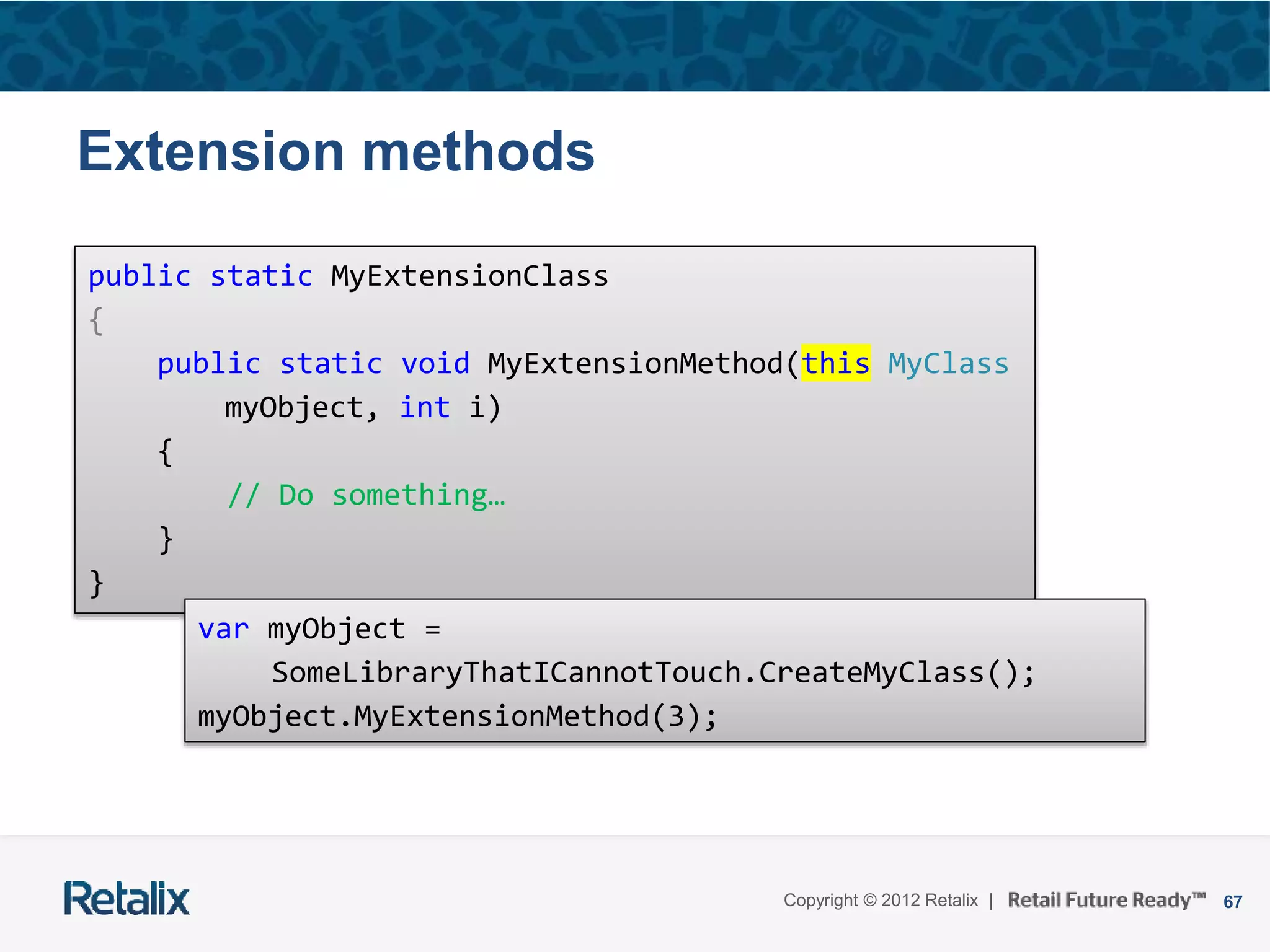 67Copyright © 2012 Retalix |
Extension methods
public static MyExtensionClass
{
public static void MyExtensionMethod(this MyClass
myObject, int i)
{
// Do something…
}
}
var myObject =
SomeLibraryThatICannotTouch.CreateMyClass();
myObject.MyExtensionMethod(3);
 