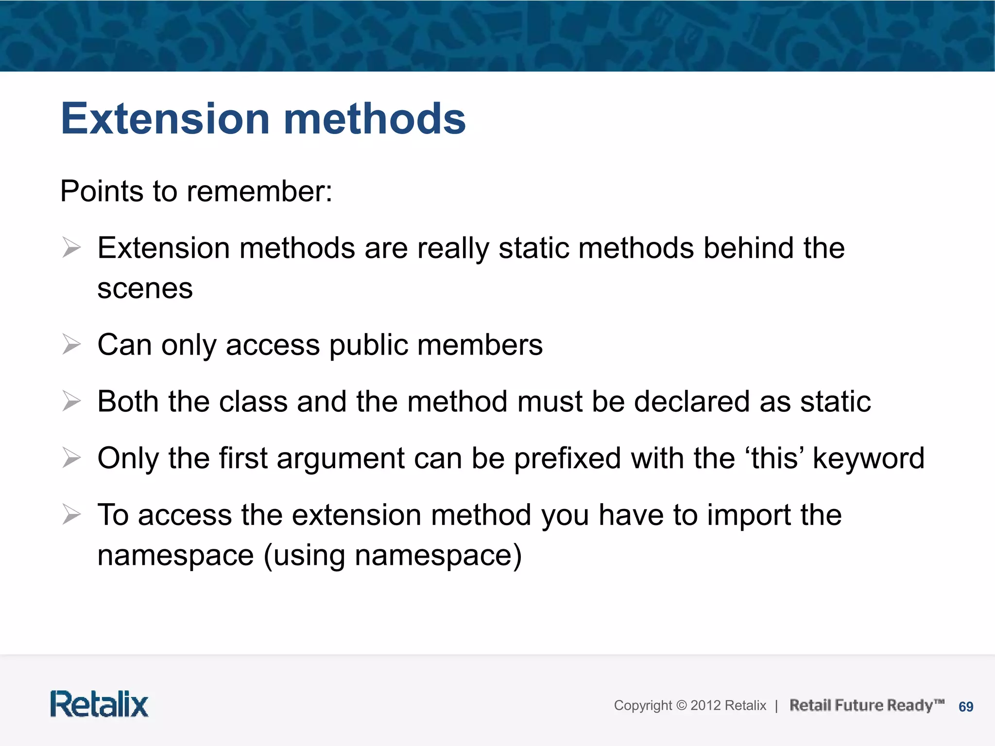69Copyright © 2012 Retalix |
Extension methods
Points to remember:
 Extension methods are really static methods behind the
scenes
 Can only access public members
 Both the class and the method must be declared as static
 Only the first argument can be prefixed with the ‘this’ keyword
 To access the extension method you have to import the
namespace (using namespace)
 