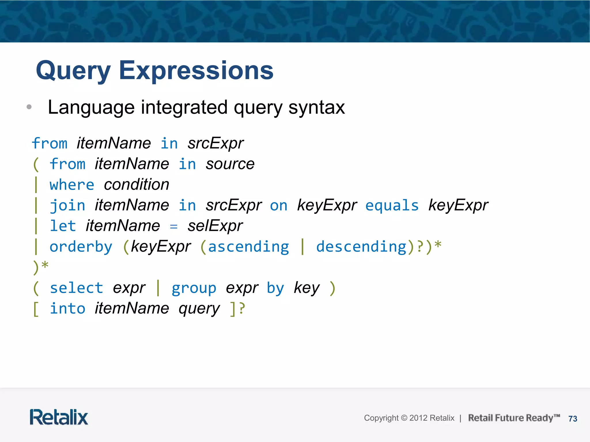 73Copyright © 2012 Retalix |
Query Expressions
• Language integrated query syntax
from itemName in srcExpr
( from itemName in source
| where condition
| join itemName in srcExpr on keyExpr equals keyExpr
| let itemName = selExpr
| orderby (keyExpr (ascending | descending)?)*
)*
( select expr | group expr by key )
[ into itemName query ]?
 