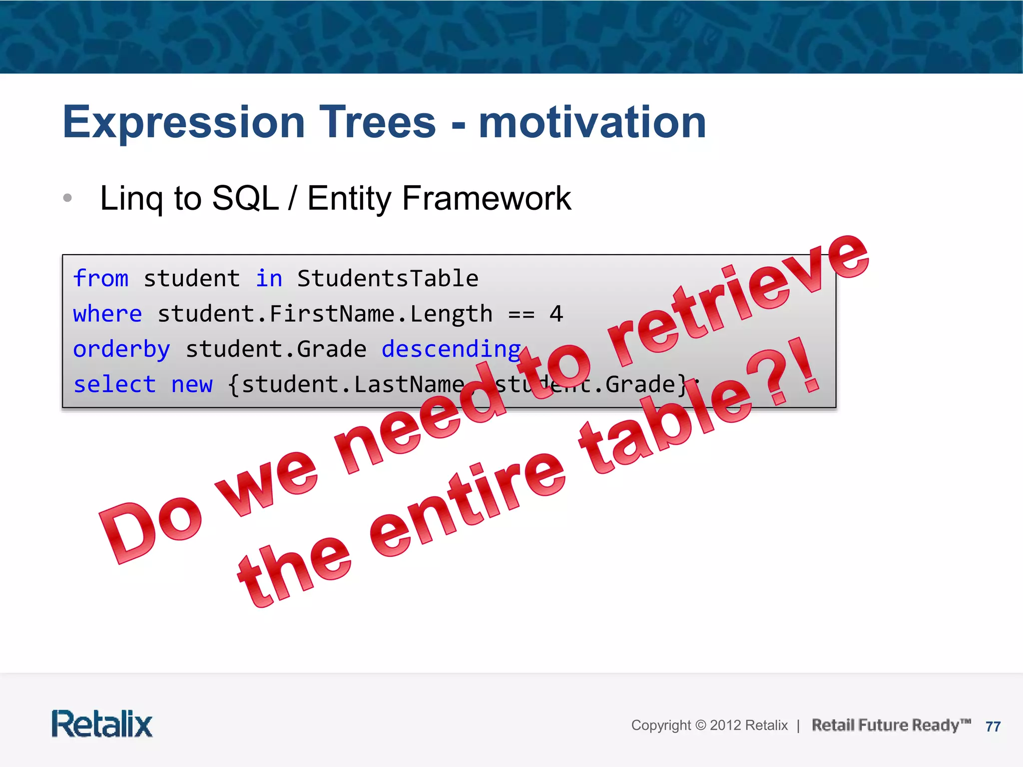 77Copyright © 2012 Retalix |
Expression Trees - motivation
• Linq to SQL / Entity Framework
from student in StudentsTable
where student.FirstName.Length == 4
orderby student.Grade descending
select new {student.LastName, student.Grade};
 