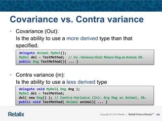 100Copyright © 2012 Retalix |
Covariance vs. Contra variance
• Covariance (Out):
Is the ability to use a more derived type than that
specified.
• Contra variance (in):
Is the ability to use a less derived type
delegate Animal MyDel();
MyDel del = TestMethod; // Co - Variance (Out): Return Dog as Animal, Ok.
public Dog TestMethod(){ ... }
delegate void MyDel( Dog dog );
MyDel del = TestMethod;
del( new Dog() ); // Contra-Variance (In): Arg Dog as Animal, Ok.
public void TestMethod( Animal animal){ ... }
 