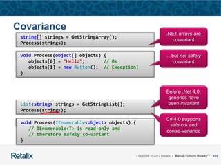 102Copyright © 2012 Retalix |
Covariance
void Process(object[] objects) { … }
string[] strings = GetStringArray();
Process(strings);
void Process(object[] objects) {
objects[0] = "Hello"; // Ok
objects[1] = new Button(); // Exception!
}
List<string> strings = GetStringList();
Process(strings);
void Process(IEnumerable<object> objects) { … }
.NET arrays are
co-variant
…but not safely
co-variant
Before .Net 4.0,
generics have
been invariant
void Process(IEnumerable<object> objects) {
// IEnumerable<T> is read-only and
// therefore safely co-variant
}
C# 4.0 supports
safe co- and
contra-variance
 