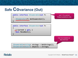 103Copyright © 2012 Retalix |
Safe Covariance (Out)
public interface IEnumerable<T>
{
IEnumerator<T> GetEnumerator();
}
public interface IEnumerator<T>
{
T Current { get; }
bool MoveNext();
}
public interface IEnumerable<out T>
{
IEnumerator<T> GetEnumerator();
}
public interface IEnumerator<out T>
{
T Current { get; }
bool MoveNext();
}
out = Co-variant
Output positions only
IEnumerable<string> strings = GetStrings();
IEnumerable<object> objects = strings;
Can be treated as
less derived
 