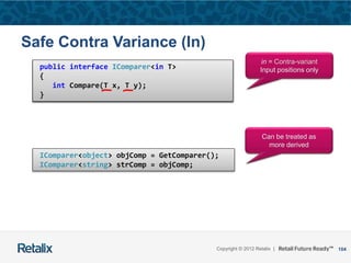 104Copyright © 2012 Retalix |
public interface IComparer<T>
{
int Compare(T x, T y);
}
public interface IComparer<in T>
{
int Compare(T x, T y);
}
Safe Contra Variance (In)
IComparer<object> objComp = GetComparer();
IComparer<string> strComp = objComp;
in = Contra-variant
Input positions only
Can be treated as
more derived
 