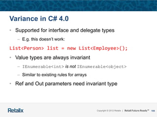 105Copyright © 2012 Retalix |
Variance in C# 4.0
• Supported for interface and delegate types
– E.g. this doesn’t work:
List<Person> list = new List<Employee>();
• Value types are always invariant
– IEnumerable<int> is not IEnumerable<object>
– Similar to existing rules for arrays
• Ref and Out parameters need invariant type
 