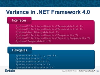 106Copyright © 2012 Retalix |
Variance in .NET Framework 4.0
System.Collections.Generic.IEnumerable<out T>
System.Collections.Generic.IEnumerator<out T>
System.Linq.IQueryable<out T>
System.Collections.Generic.IComparer<in T>
System.Collections.Generic.IEqualityComparer<in T>
System.IComparable<in T>
Interfaces
System.Func<in T, …, out R>
System.Action<in T, …>
System.Predicate<in T>
System.Comparison<in T>
System.EventHandler<in T>
Delegates
 