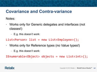 107Copyright © 2012 Retalix |
Covariance and Contra-variance
Notes:
• Works only for Generic delegates and interfaces (not
classes!)
– E.g. this doesn’t work:
List<Person> list = new List<Employee>();
• Works only for Reference types (no Value types!)
– E.g. this doesn’t work:
IEnumerable<Object> objects = new List<int>();
 