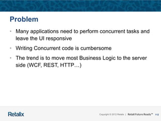 112Copyright © 2012 Retalix |
Problem
• Many applications need to perform concurrent tasks and
leave the UI responsive
• Writing Concurrent code is cumbersome
• The trend is to move most Business Logic to the server
side (WCF, REST, HTTP…)
 