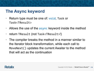 118Copyright © 2012 Retalix |
The Async keyword
• Return type must be one of: void, Task or
Task<TResult>
• Allows the use of the async keyword inside the method
• return TResult (not Task<TResult>!)
• The compiler breaks the method in a manner similar to
the Iterator block transformation, while each call to
MoveNext() updates the current Awaiter to the method
that will act as the continuation
 