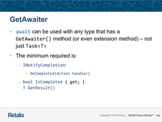 120Copyright © 2012 Retalix |
GetAwaiter
• await can be used with any type that has a
GetAwaiter() method (or even extension method) – not
just Task<T>
• The minimum required is:
– INotifyCompletion:
• OnCompleted(Action handler)
– bool IsCompleted { get; }
T GetResult()
 