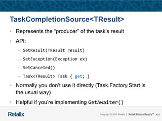 121Copyright © 2012 Retalix |
TaskCompletionSource<TResult>
• Represents the “producer” of the task’s result
• API:
– SetResult(TResult result)
– SetException(Exception ex)
– SetCanceled()
– Task<TResult> Task { get; }
• Normally you don’t use it directly (Task.Factory.Start is
the usual way)
• Helpful if you’re implementing GetAwaiter()
 