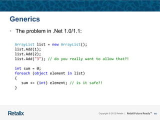 44Copyright © 2012 Retalix |
Generics
• The problem in .Net 1.0/1.1:
ArrayList list = new ArrayList();
list.Add(1);
list.Add(2);
list.Add("3"); // do you really want to allow that?!
int sum = 0;
foreach (object element in list)
{
sum += (int) element; // is it safe?!
}
 
