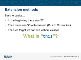 63Copyright © 2012 Retalix |
Extension methods
Back to basics…
• In the beginning there was ‘C’…
• Then there was “C with classes” (C++ to C compiler)
• Then we forgot we can live without classes
this
 