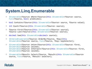 72Copyright © 2012 Retalix |
System.Linq.Enumerable
 IEnumerable<TSource> Where<TSource>(this IEnumerable<TSource> source,
Func<TSource, bool> predicate);
 bool Contains<TSource>(this IEnumerable<TSource> source, TSource value);
 int Count<TSource>(this IEnumerable<TSource> source);
 TSource First<TSource>(this IEnumerable<TSource> source);
TSource Last<TSource>(this IEnumerable<TSource> source);
 decimal Sum(this IEnumerable<decimal> source);
 IOrderedEnumerable<TSource> OrderBy<TSource, TKey>(this
IEnumerable<TSource> source, Func<TSource, TKey> keySelector);
 IEnumerable<TSource> Union<TSource>(this IEnumerable<TSource> first,
IEnumerable<TSource> second);
IEnumerable<TSource> Intersect<TSource>(this IEnumerable<TSource> first,
IEnumerable<TSource> second);
 IEnumerable<TResult> Select<TSource, TResult>(this IEnumerable<TSource>
source, Func<TSource, TResult> selector);
 