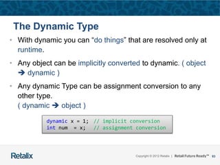 93Copyright © 2012 Retalix |
The Dynamic Type
• With dynamic you can “do things” that are resolved only at
runtime.
• Any object can be implicitly converted to dynamic. ( object
 dynamic )
• Any dynamic Type can be assignment conversion to any
other type.
( dynamic  object )
dynamic x = 1; // implicit conversion
int num = x; // assignment conversion
 