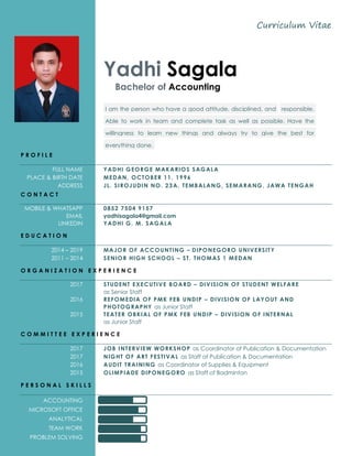 Curriculum Vitae
Yadhi Sagala
Bachelor of Accounting
I am the person who have a good attitude, disciplined, and responsible.
Able to work in team and complete task as well as possible. Have the
willingness to learn new things and always try to give the best for
everything done.
P R O F I L E
FULL NAME YADHI GEORGE MAKARIOS SAGALA
PLACE & BIRTH DATE MEDAN, OCTOBER 11, 1996
ADDRESS JL. SIROJUDIN NO. 23A, TEMBALANG, SEMARANG, JAWA TENGAH
C O N T A C T
MOBILE & WHATSAPP 0852 7504 9157
EMAIL yadhisagala4@gmail.com
LINKEDIN YADHI G. M. SAGALA
E D U C A T I O N
2014 – 2019 MAJOR OF ACCOUNTING – DIPONEGORO UNIVERSITY
2011 – 2014 SENIOR HIGH SCHOOL – ST. THOMAS 1 MEDAN
O R G A N I Z A T I O N E X P E R I E N C E
2017 STUDENT EXECUTIVE BOARD – DIVISION OF STUDENT WELFARE
as Senior Staff
2016 REFOMEDIA OF PMK FEB UNDIP – DIVISION OF LAYOUT AND
PHOTOGRAPHY as Junior Staff
2015 TEATER OBKIAL OF PMK FEB UNDIP – DIVISION OF INTERNAL
as Junior Staff
C O M M I T T E E E X P E R I E N C E
2017 JOB INTERVIEW WORKSHOP as Coordinator of Publication & Documentation
2017 NIGHT OF ART FESTIVAL as Staff of Publication & Documentation
2016 AUDIT TRAINING as Coordinator of Supplies & Equipment
2015 OLIMPIADE DIPONEGORO as Staff of Badminton
P E R S O N A L S K I L L S
ACCOUNTING
MICROSOFT OFFICE
ANALYTICAL
TEAM WORK
PROBLEM SOLVING
 