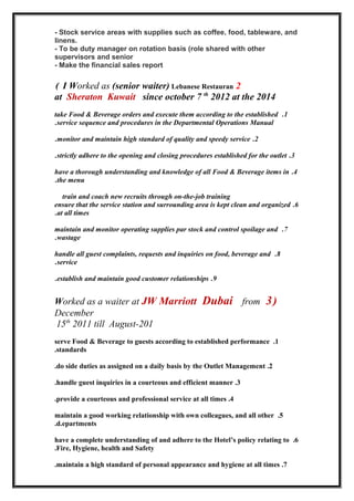 - Stock service areas with supplies such as coffee, food, tableware, and
linens.
- To be duty manager on rotation basis (role shared with other
supervisors and senior
- Make the financial sales report
2I Worked as (senior waiter) Lebanese Restauran(
at Sheraton Kuwait since october 7 th
2012 at the 2014
1.take Food & Beverage orders and execute them according to the established
service sequence and procedures in the Departmental Operations Manual.
2.monitor and maintain high standard of quality and speedy service.
3.strictly adhere to the opening and closing procedures established for the outlet.
4.have a thorough understanding and knowledge of all Food & Beverage items in
the menu.
train and coach new recruits through on-the-job training
6.ensure that the service station and surrounding area is kept clean and organized
at all times.
7.maintain and monitor operating supplies par stock and control spoilage and
wastage.
8.handle all guest complaints, requests and inquiries on food, beverage and
service.
9.establish and maintain good customer relationships.
)3Worked as a waiter at JW Marriott Dubai from
December
15th
2011 till August-201
1.serve Food & Beverage to guests according to established performance
standards.
2.do side duties as assigned on a daily basis by the Outlet Management.
3.handle guest inquiries in a courteous and efficient manner.
4.provide a courteous and professional service at all times.
5.maintain a good working relationship with own colleagues, and all other
d.epartments.
6.have a complete understanding of and adhere to the Hotel’s policy relating to
Fire, Hygiene, health and Safety.
7.maintain a high standard of personal appearance and hygiene at all times.
 