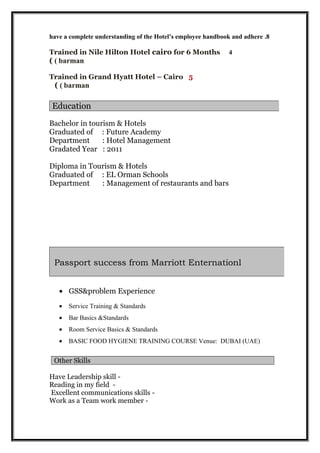 8.have a complete understanding of the Hotel’s employee handbook and adhere
4Trained in Nile Hilton Hotel cairo for 6 Months
barman((
Trained in Grand Hyatt Hotel – Cairo 5
barman((
Bachelor in tourism & Hotels
Graduated of : Future Academy
Department : Hotel Management
Gradated Year : 2011
Diploma in Tourism & Hotels
Graduated of : EL Orman Schools
Department : Management of restaurants and bars
• GSS&problem Experience
• Service Training & Standards
• Bar Basics &Standards
• Room Service Basics & Standards
• BASIC FOOD HYGIENE TRAINING COURSE Venue: DUBAI (UAE)
Other Skills
-Have Leadership skill
-Reading in my field
-Excellent communications skills
-Work as a Team work member
Education
Passport success from Marriott Enternationl
 