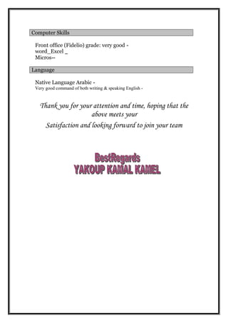Computer Skills
-Front office (Fidelio) grade: very good
_word_Excel
--Micros
Language
-Native Language Arabic
-Very good command of both writing & speaking English
Thank you for your attention and time, hoping that the
above meets your
Satisfaction and looking forward to join your team
 