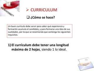  CURRICULUM
                   ¿Cómo se hace?

Un buen currículo debe servir para saber qué experiencia y
formación acumula el candidato, y para formarse una idea de sus
cualidades, por lo que se recomienda que contenga los siguientes
requisitos.



1) El currículum debe tener una longitud
   máxima de 2 hojas, siendo 1 lo ideal.
 