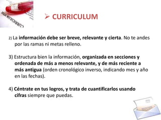  CURRICULUM

2) La
    información debe ser breve, relevante y cierta. No te andes
   por las ramas ni metas relleno.

3) Estructura bien la información, organizada en secciones y
   ordenada de más a menos relevante, y de más reciente a
   más antigua (orden cronológico inverso, indicando mes y año
   en las fechas).

4) Céntrate en tus logros, y trata de cuantificarlos usando
   cifras siempre que puedas.
 