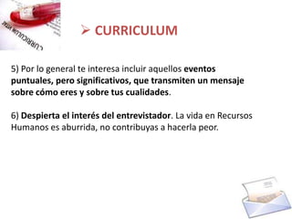  CURRICULUM

5) Por lo general te interesa incluir aquellos eventos
puntuales, pero significativos, que transmiten un mensaje
sobre cómo eres y sobre tus cualidades.

6) Despierta el interés del entrevistador. La vida en Recursos
Humanos es aburrida, no contribuyas a hacerla peor.
 