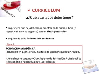  CURRICULUM
                  ¿Qué     apartados debe tener?

• Lo primero que nos debemos encontrar en la primera hoja (y
repetido si hay una segunda) son los datos personales.

• Seguido de esto, la formación académica.
Ejemplo
FORMACIÓN ACADÉMICA
-Titulación en Bachillerato, Instituto de Enseñanza Joaquín Araújo.

- Actualmente cursando Ciclo Superior de Formación Profesional de
Realización de Audiovisuales y Espectáculos.
 