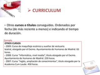  CURRICULUM

• Otros cursos o títulos conseguidos. Ordenados por
fecha (de más reciente a menos) e indicando el tiempo
de duración.

Ejemplo
 OTROS CURSOS
 - 2009: Curso de maquillaje escénico y auxiliar de vestuario
 teatral, otorgado por el Excmo. Ayuntamiento de Humanes de Madrid. 65
 horas.
 - 2008: Curso “Informática, nivel medio”, título otorgado por el Excmo.
 Ayuntamiento de Humanes de Madrid. 220 horas.
 - 2007: Curso “Inglés, ampliación de conocimientos”, título otorgado por la
 Academia Cum Laude. 450 horas.
 