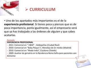  CURRICULUM

• Uno de los apartados más importantes es el de la
experiencia profesional. Si tienes poca y piensas que es de
poca importancia, ponla igualmente, así el empresario verá
que ya has trabajado a las órdenes de alguien y que sabes
acatarlas.
  Ejemplo
  EXPERIENCIA PROFESIONAL
  - 2011: Comercial en “ H&M” , Valdepeñas (Ciudad Real)
  - 2010: Comercial en “Baby Peque´s”, Moraleja de En medio (Madrid)
  - 2010: Comercial en “Moda India”, Escalona (Toledo)
  - 2009: Auxiliar de geriatría en la Residencia Reina Sofía para pacientes con
  Alzheime
 