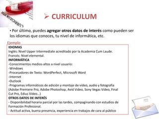  CURRICULUM
 • Por último, puedes agregar otros datos de interés como pueden ser
 los idiomas que conoces, tu nivel de informática, etc.
Ejemplo
IDIOMAS
Inglés: Nivel Upper Intermediate acreditado por la Academia Cum Laude.
Francés: Nivel elemental.
INFORMÁTICA
-Conocimientos medios-altos a nivel usuario:
-Windows
-Procesadores de Texto: WordPerfect, Microsoft Word
-Internet
-Outlook
-Programas informáticos de edición y montaje de vídeo, audio y fotografía
(Adobe Premiere Pro, Adobe Photoshop, Avid Video, Sony Vegas Video, Final
Cut Pro, Edius Video…)
OTROS DATOS DE INTERÉS
- Disponibilidad horaria parcial por las tardes, compaginando con estudios de
Formación Profesional.
- Actitud activa, buena presencia, experiencia en trabajos de cara al público
 