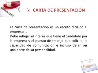  CARTA DE PRESENTACIÓN


La carta de presentación es un escrito dirigido al
empresario.
Debe reflejar el interés que tiene el candidato por
la empresa y el puesto de trabajo que solicita, la
capacidad de comunicación e incluso dejar ver
una parte de su personalidad.
 