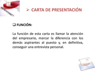  CARTA DE PRESENTACIÓN


 FUNCIÓN:

La función de esta carta es llamar la atención
del empresario, marcar la diferencia con los
demás aspirantes al puesto y, en definitiva,
conseguir una entrevista personal.
 
