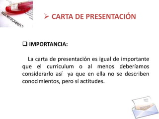 CARTA DE PRESENTACIÓN


 IMPORTANCIA:

  La carta de presentación es igual de importante
que el curriculum o al menos deberíamos
considerarlo así ya que en ella no se describen
conocimientos, pero sí actitudes.
 