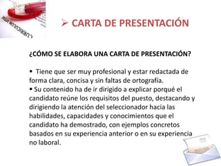  CARTA DE PRESENTACIÓN

¿CÓMO SE ELABORA UNA CARTA DE PRESENTACIÓN?

 Tiene que ser muy profesional y estar redactada de
forma clara, concisa y sin faltas de ortografía.
 Su contenido ha de ir dirigido a explicar porqué el
candidato reúne los requisitos del puesto, destacando y
dirigiendo la atención del seleccionador hacia las
habilidades, capacidades y conocimientos que el
candidato ha demostrado, con ejemplos concretos
basados en su experiencia anterior o en su experiencia
no laboral.
 